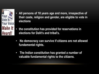 • All persons of 18 years age and more, irrespective of 
their caste, religion and gender, are eligible to vote in 
elections 
• the constitution has provided for reservations in 
elections for Dalit's and tribal's. 
• No democracy can survive if citizens are not allowed 
fundamental rights. 
• The Indian constitution has granted a number of 
valuable fundamental rights to the citizens. 
 