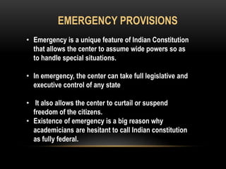 EMERGENCY PROVISIONS 
• Emergency is a unique feature of Indian Constitution 
that allows the center to assume wide powers so as 
to handle special situations. 
• In emergency, the center can take full legislative and 
executive control of any state 
• It also allows the center to curtail or suspend 
freedom of the citizens. 
• Existence of emergency is a big reason why 
academicians are hesitant to call Indian constitution 
as fully federal. 
 