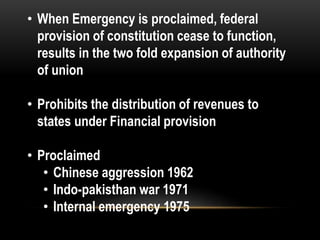• When Emergency is proclaimed, federal 
provision of constitution cease to function, 
results in the two fold expansion of authority 
of union 
• Prohibits the distribution of revenues to 
states under Financial provision 
• Proclaimed 
• Chinese aggression 1962 
• Indo-pakisthan war 1971 
• Internal emergency 1975 
 