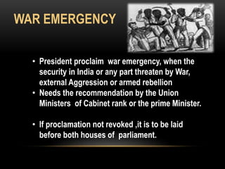 WAR EMERGENCY 
• President proclaim war emergency, when the 
security in India or any part threaten by War, 
external Aggression or armed rebellion 
• Needs the recommendation by the Union 
Ministers of Cabinet rank or the prime Minister. 
• If proclamation not revoked ,it is to be laid 
before both houses of parliament. 
 