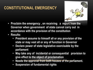 CONSTITUTIONAL EMERGENCY 
• Proclaim the emergency , on receiving a report from the 
Governor when government of state cannot carry out in 
accordance with the provision of the constitution 
• Results: 
• President assume to himself all or any provision of the 
state or may vest all or any of function in Governor 
• Declare power of state legislative exercisable by the 
parliament 
• May take any of incidental or consequential provision to 
give effect to the object of proclamation 
• Needs the approval from both houses of the parliament. 
• Suspension of fundamental rights 
 