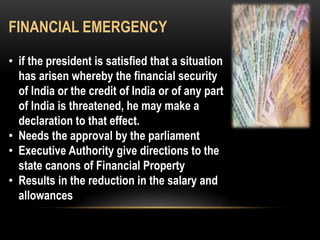 FINANCIAL EMERGENCY 
• if the president is satisfied that a situation 
has arisen whereby the financial security 
of India or the credit of India or of any part 
of India is threatened, he may make a 
declaration to that effect. 
• Needs the approval by the parliament 
• Executive Authority give directions to the 
state canons of Financial Property 
• Results in the reduction in the salary and 
allowances 
 