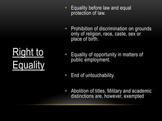 • Equality before law and equal 
protection of law. 
• Prohibition of discrimination on grounds 
only of religion, race, caste, sex or 
place of birth. 
• Equality of opportunity in matters of 
public employment. 
• End of untouchability. 
• Abolition of titles, Military and academic 
distinctions are, however, exempted 
Right to 
Equality 
 