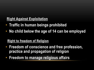 Right Against Exploitation 
• Traffic in human beings prohibited 
• No child below the age of 14 can be employed 
Right to freedom of Religion 
• Freedom of conscience and free profession, 
practice and propagation of religion 
• Freedom to manage religious affairs 
 