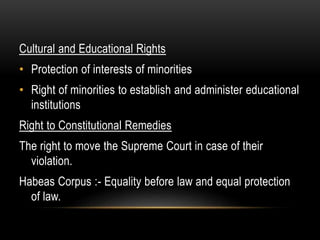 Cultural and Educational Rights 
• Protection of interests of minorities 
• Right of minorities to establish and administer educational 
institutions 
Right to Constitutional Remedies 
The right to move the Supreme Court in case of their 
violation. 
Habeas Corpus :- Equality before law and equal protection 
of law. 
 