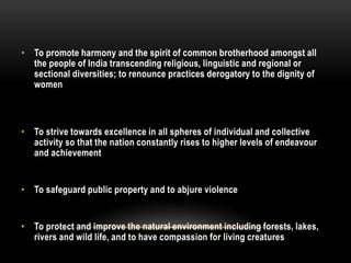 • To promote harmony and the spirit of common brotherhood amongst all 
the people of India transcending religious, linguistic and regional or 
sectional diversities; to renounce practices derogatory to the dignity of 
women 
• To strive towards excellence in all spheres of individual and collective 
activity so that the nation constantly rises to higher levels of endeavour 
and achievement 
• To safeguard public property and to abjure violence 
• To protect and improve the natural environment including forests, lakes, 
rivers and wild life, and to have compassion for living creatures 
 