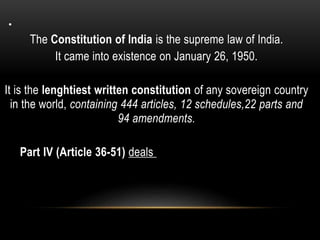 . 
The Constitution of India is the supreme law of India. 
It came into existence on January 26, 1950. 
It is the lenghtiest written constitution of any sovereign country 
in the world, containing 444 articles, 12 schedules,22 parts and 
94 amendments. 
Part IV (Article 36-51) deals with various Directive Principles of State Policy. 
 