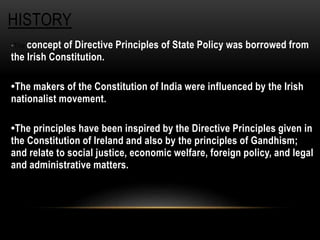 HISTORY 
•The concept of Directive Principles of State Policy was borrowed from 
the Irish Constitution. 
•The makers of the Constitution of India were influenced by the Irish 
nationalist movement. 
•The principles have been inspired by the Directive Principles given in 
the Constitution of Ireland and also by the principles of Gandhism; 
and relate to social justice, economic welfare, foreign policy, and legal 
and administrative matters. 
 