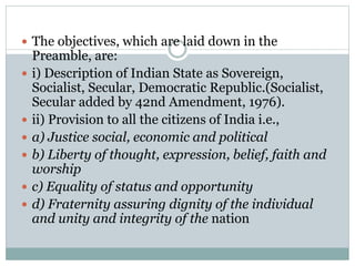  The objectives, which are laid down in the 
Preamble, are: 
 i) Description of Indian State as Sovereign, 
Socialist, Secular, Democratic Republic.(Socialist, 
Secular added by 42nd Amendment, 1976). 
 ii) Provision to all the citizens of India i.e., 
 a) Justice social, economic and political 
 b) Liberty of thought, expression, belief, faith and 
worship 
 c) Equality of status and opportunity 
 d) Fraternity assuring dignity of the individual 
and unity and integrity of the nation 
 