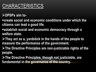 CHARACTERISTICS 
DPSPs aim to- 
create social and economic conditions under which the 
citizens can lead a good life. 
establish social and economic democracy through a 
welfare state. 
They act as a, yardstick in the hands of the people to 
measure the performance of the government. 
The Directive Principles are non-justiciable rights of the 
people. 
The Directive Principles, though not justiciable, are 
fundamental in the governance of the country. 
 
