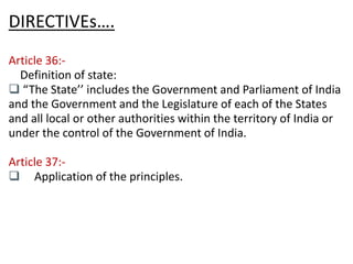 DIRECTIVEs…. 
Article 36:- 
Definition of state: 
q “The State’’ includes the Government and Parliament of India 
and the Government and the Legislature of each of the States 
and all local or other authorities within the territory of India or 
under the control of the Government of India. 
Article 37:- 
q Application of the principles. 
 
