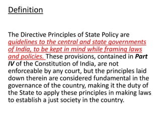 Definition 
The Directive Principles of State Policy are 
guidelines to the central and state governments 
of India, to be kept in mind while framing laws 
and policies. These provisions, contained in Part 
IV of the Constitution of India, are not 
enforceable by any court, but the principles laid 
down therein are considered fundamental in the 
governance of the country, making it the duty of 
the State to apply these principles in making laws 
to establish a just society in the country. 
 