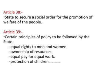 Contd… 
Article 38:- 
•State to secure a social order for the promotion of 
welfare of the people. 
Article 39:- 
•Certain principles of policy to be followed by the 
State. 
-equal rights to men and women. 
-ownership of resources. 
-equal pay for equal work. 
-protection of children……….. 
 