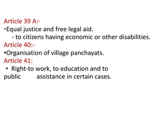 Contd… 
Article 39 A:- 
•Equal justice and free legal aid. 
- to citizens having economic or other disabilities. 
Article 40:- 
•Organisation of village panchayats. 
Article 41: 
• Right-to work, to education and to 
public assistance in certain cases. 
 
