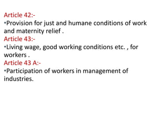 Contd… 
Article 42:- 
•Provision for just and humane conditions of work 
and maternity relief . 
Article 43:- 
•Living wage, good working conditions etc. , for 
workers . 
Article 43 A:- 
•Participation of workers in management of 
industries. 
 