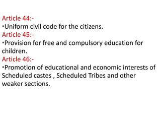 Contd… 
Article 44:- 
•Uniform civil code for the citizens. 
Article 45:- 
•Provision for free and compulsory education for 
children. 
Article 46:- 
•Promotion of educational and economic interests of 
Scheduled castes , Scheduled Tribes and other 
weaker sections. 
 