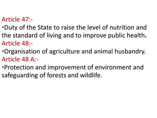 Contd… 
Article 47:- 
•Duty of the State to raise the level of nutrition and 
the standard of living and to improve public health. 
Article 48:- 
•Organisation of agriculture and animal husbandry. 
Article 48 A:- 
•Protection and improvement of environment and 
safeguarding of forests and wildlife. 
 