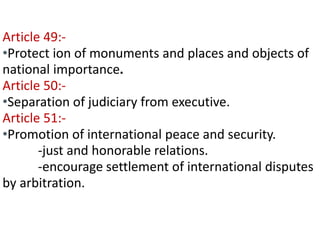 Contd… 
Article 49:- 
•Protect ion of monuments and places and objects of 
national importance. 
Article 50:- 
•Separation of judiciary from executive. 
Article 51:- 
•Promotion of international peace and security. 
-just and honorable relations. 
-encourage settlement of international disputes 
by arbitration. 
 