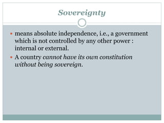 Sovereignty 
 means absolute independence, i.e., a government 
which is not controlled by any other power : 
internal or external. 
 A country cannot have its own constitution 
without being sovereign. 
 