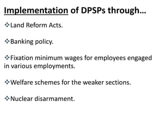 Implementation of DPSPs through… 
Land Reform Acts. 
Banking policy. 
Fixation minimum wages for employees engaged 
in various employments. 
Welfare schemes for the weaker sections. 
Nuclear disarmament. 
 