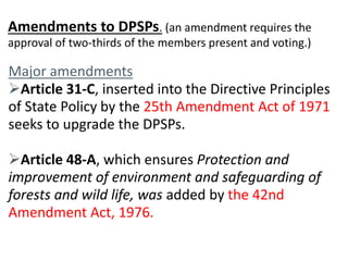 Amendments to DPSPs. (an amendment requires the 
approval of two-thirds of the members present and voting.) 
Major amendments 
Article 31-C, inserted into the Directive Principles 
of State Policy by the 25th Amendment Act of 1971 
seeks to upgrade the DPSPs. 
Article 48-A, which ensures Protection and 
improvement of environment and safeguarding of 
forests and wild life, was added by the 42nd 
Amendment Act, 1976. 
 