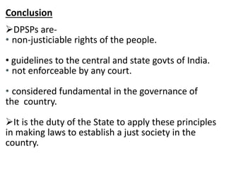 Conclusion 
DPSPs are- 
• non-justiciable rights of the people. 
• guidelines to the central and state govts of India. 
• not enforceable by any court. 
• considered fundamental in the governance of 
the country. 
It is the duty of the State to apply these principles 
in making laws to establish a just society in the 
country. 
 