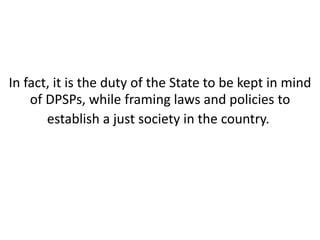 Contd… 
In fact, it is the duty of the State to be kept in mind 
of DPSPs, while framing laws and policies to 
establish a just society in the country. 
 