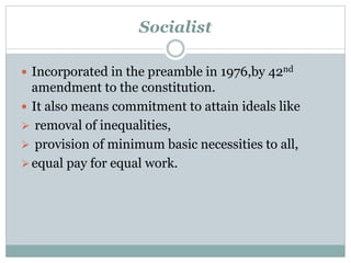 Socialist 
 Incorporated in the preamble in 1976,by 42nd 
amendment to the constitution. 
 It also means commitment to attain ideals like 
 removal of inequalities, 
 provision of minimum basic necessities to all, 
 equal pay for equal work. 
 