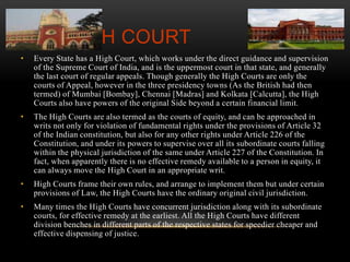 THE HIGH COURT 
• Every State has a High Court, which works under the direct guidance and supervision 
of the Supreme Court of India, and is the uppermost court in that state, and generally 
the last court of regular appeals. Though generally the High Courts are only the 
courts of Appeal, however in the three presidency towns (As the British had then 
termed) of Mumbai [Bombay], Chennai [Madras] and Kolkata [Calcutta], the High 
Courts also have powers of the original Side beyond a certain financial limit. 
• The High Courts are also termed as the courts of equity, and can be approached in 
writs not only for violation of fundamental rights under the provisions of Article 32 
of the Indian constitution, but also for any other rights under Article 226 of the 
Constitution, and under its powers to supervise over all its subordinate courts falling 
within the physical jurisdiction of the same under Article 227 of the Constitution. In 
fact, when apparently there is no effective remedy available to a person in equity, it 
can always move the High Court in an appropriate writ. 
• High Courts frame their own rules, and arrange to implement them but under certain 
provisions of Law, the High Courts have the ordinary original civil jurisdiction. 
• Many times the High Courts have concurrent jurisdiction along with its subordinate 
courts, for effective remedy at the earliest. All the High Courts have different 
division benches in different parts of the respective states for speedier cheaper and 
effective dispensing of justice. 
 