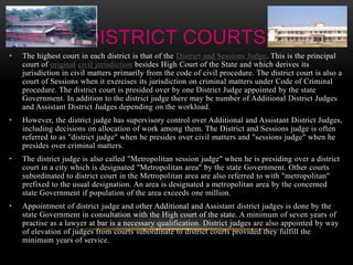 DISTRICT COURTS 
• The highest court in each district is that of the District and Sessions Judge. This is the principal 
court of original civil jurisdiction besides High Court of the State and which derives its 
jurisdiction in civil matters primarily from the code of civil procedure. The district court is also a 
court of Sessions when it exercises its jurisdiction on criminal matters under Code of Criminal 
procedure. The district court is presided over by one District Judge appointed by the state 
Government. In addition to the district judge there may be number of Additional District Judges 
and Assistant District Judges depending on the workload. 
• However, the district judge has supervisory control over Additional and Assistant District Judges, 
including decisions on allocation of work among them. The District and Sessions judge is often 
referred to as "district judge" when he presides over civil matters and "sessions judge" when he 
presides over criminal matters. 
• The district judge is also called "Metropolitan session judge" when he is presiding over a district 
court in a city which is designated "Metropolitan area" by the state Government. Other courts 
subordinated to district court in the Metropolitan area are also referred to with "metropolitan" 
prefixed to the usual designation. An area is designated a metropolitan area by the concerned 
state Government if population of the area exceeds one million. 
• Appointment of district judge and other Additional and Assistant district judges is done by the 
state Government in consultation with the High court of the state. A minimum of seven years of 
practise as a lawyer at bar is a necessary qualification. District judges are also appointed by way 
of elevation of judges from courts subordinate to district courts provided they fulfill the 
minimum years of service. 
 