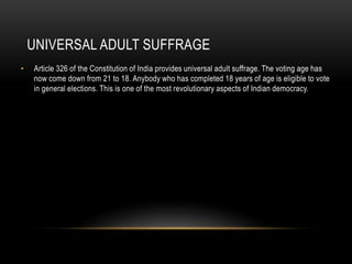 UNIVERSAL ADULT SUFFRAGE 
• Article 326 of the Constitution of India provides universal adult suffrage. The voting age has 
now come down from 21 to 18. Anybody who has completed 18 years of age is eligible to vote 
in general elections. This is one of the most revolutionary aspects of Indian democracy. 
 