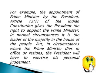 For example, the appointment of 
Prime Minister by the President. 
Article 75(1) of the Indian 
Constitution gives the President the 
right to appoint the Prime Minister. 
In normal circumstances it is the 
leader of the majority in the house of 
the people. But, in circumstances 
where the Prime Minister dies in 
office or resigns, the President will 
have to exercise his personal 
judgement. 
 