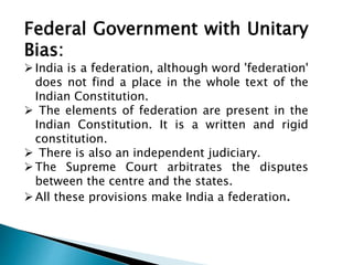 Federal Government with Unitary 
Bias: 
 India is a federation, although word 'federation' 
does not find a place in the whole text of the 
Indian Constitution. 
 The elements of federation are present in the 
Indian Constitution. It is a written and rigid 
constitution. 
 There is also an independent judiciary. 
The Supreme Court arbitrates the disputes 
between the centre and the states. 
 All these provisions make India a federation. 
 