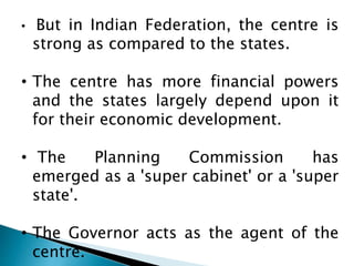 • But in Indian Federation, the centre is 
strong as compared to the states. 
• The centre has more financial powers 
and the states largely depend upon it 
for their economic development. 
• The Planning Commission has 
emerged as a 'super cabinet' or a 'super 
state'. 
• The Governor acts as the agent of the 
centre. 
 