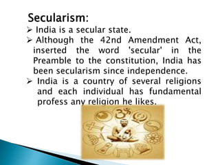 Secularism: 
 India is a secular state. 
 Although the 42nd Amendment Act, 
inserted the word 'secular' in the 
Preamble to the constitution, India has 
been secularism since independence. 
 India is a country of several religions 
and each individual has fundamental 
profess any religion he likes. 
 