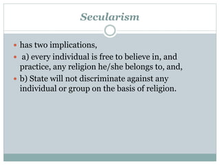 Secularism 
 has two implications, 
 a) every individual is free to believe in, and 
practice, any religion he/she belongs to, and, 
 b) State will not discriminate against any 
individual or group on the basis of religion. 
 