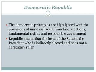 Democratic Republic 
 The democratic principles are highlighted with the 
provisions of universal adult franchise, elections, 
fundamental rights, and responsible government 
 Republic means that the head of the State is the 
President who is indirectly elected and he is not a 
hereditary ruler. 
 