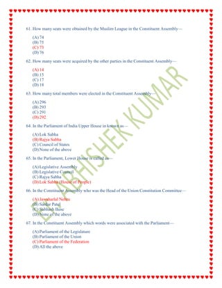 61. How many seats were obtained by the Muslim League in the Constituent Assembly—
(A) 74
(B) 75
(C) 73
(D) 76
62. How many seats were acquired by the other parties in the Constituent Assembly—
(A) 14
(B) 15
(C) 17
(D) 18
63. How many total members were elected in the Constituent Assembly—
(A) 296
(B) 293
(C) 291
(D) 292
64. In the Parliament of India Upper House in known as—
(A) Lok Sabha
(B) Rajya Sabha
(C) Council of States
(D) None of the above
65. In the Parliament, Lower House is called as—
(A) Legislative Assembly
(B) Legislative Council
(C) Rajya Sabha
(D) Lok Sabha (House of People)
66. In the Constituent Assembly who was the Head of the Union Constitution Committee—
(A) Jawaharlal Nehru
(B) Sardar Patel
(C) Subhash Buse
(D) None of the above
67. In the Constituent Assembly which words were associated with the Parliament—
(A) Parliament of the Legislature
(B) Parliament of the Union
(C) Parliament of the Federation
(D) All the above
 