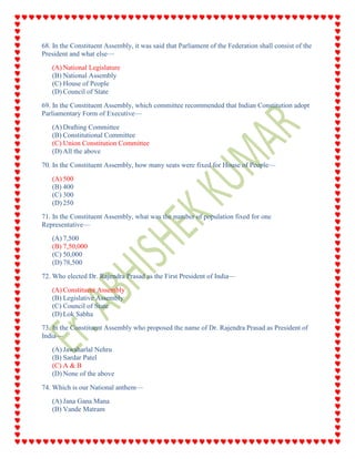 68. In the Constituent Assembly, it was said that Parliament of the Federation shall consist of the
President and what else—
(A) National Legislature
(B) National Assembly
(C) House of People
(D) Council of State
69. In the Constituent Assembly, which committee recommended that Indian Constitution adopt
Parliamentary Form of Executive—
(A) Drafting Committee
(B) Constitutional Committee
(C) Union Constitution Committee
(D) All the above
70. In the Constituent Assembly, how many seats were fixed for House of People—
(A) 500
(B) 400
(C) 300
(D) 250
71. In the Constituent Assembly, what was the number of population fixed for one
Representative—
(A) 7,500
(B) 7,50,000
(C) 50,000
(D) 78,500
72. Who elected Dr. Rajendra Prasad as the First President of India—
(A) Constituent Assembly
(B) Legislative Assembly
(C) Council of State
(D) Lok Sabha
73. In the Constituent Assembly who proposed the name of Dr. Rajendra Prasad as President of
India—
(A) Jawaharlal Nehru
(B) Sardar Patel
(C) A & B
(D) None of the above
74. Which is our National anthem—
(A) Jana Gana Mana
(B) Vande Matram
 