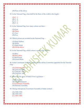 (D) None of the above
82. In the National Flag, what shall be the Ratio of the width to the length—
(A) 2 : 3
(B) 2 : 4
(C) 2 : 5
(D) 2 : 6
83. In the National Flag, how many colours are there—
(A) Four
(B) Three
(C) Two
(D) Five
84. Which colours are included in the National Flag—
(A) Deep Saffron
(B) White
(C) Dark Green
(D) All the above
85. In the National Flag, which colour is used in the wheel—
(A) Blue
(B) Navy Blue
(C) Red Green
(D) Green-White
86. In the Constituent Assembly, when was the ad-hoc Committee appointed for the National
Flag—
(A) 23rd June 1947
(B) 23rd July 1947
(C) 23rd Jan. 1947
(D) 23rd Feb. 1947
87. What was the name of India's First Legislature—
(A) Parliament
(B) Union Parliament
(C) Constituent Assembly
(D) National Assembly.
88. During what period, Constituent Assembly of India worked—
(A) 1948-1950
(B) 1949-1951
(C) 1947-1949
 