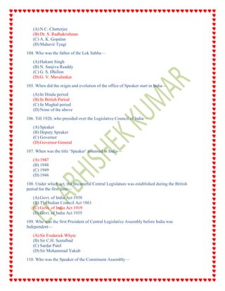 (A) N.C. Chatterjee
(B) Dr. S. Radhakrishnan
(C) A. K. Gopalan
(D) Mahavir Tyagi
104. Who was the father of the Lok Sabha—
(A) Hukam Singh
(B) N. Sanjiva Readdy
(C) G. S. Dhillon
(D) G. V. Mavalankar
105. When did the origin and evolution of the office of Speaker start in India—
(A) In Hindu period
(B) In British Period
(C) In Mughal period
(D) None of the above
106. Till 1920, who presided over the Legislative Council of India—
(A) Speaker
(B) Deputy Speaker
(C) Governor
(D) Governor General
107. When was the title ‘Speaker’ assumed in India—
(A) 1947
(B) 1948
(C) 1949
(D) 1946
108. Under which act, the Bicameral Central Legislature was established during the British
period for the first time—
(A) Govt. of India Act 1938
(B) The Indian Council Act 1861
(C) Govt. of India Act 1919
(D) Govt. of India Act 1935
109. Who was the first President of Central Legislative Assembly before India was
Independent—
(A) Sir Frederick Whyte
(B) Sir C.H. Seetalbad
(C) Sardar Patel
(D) Sir Mohammad Yakub
110. Who was the Speaker of the Constituent Assembly—
 