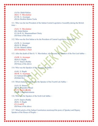 (A) Sir Abdul Rahim
(B) G. V. Mavalankar
(C) M. A. Ayyangar
(D) Sir Ibrahim Rahim Toola
111. Who was the last President of the Indian Central Legislative Assembly during the British
time—
(A) G. V. Mavalankar
(B) Abdul Rahim
(C) Sir R. K. Shanumukham Chetty
(D) None of the above
112. Who was the first Indian to be the President of Central Legislative Assembly—
(A) M. A. Ayyanger
(B) B. R. Bhagat
(C) Dr. Balarm Jakhar
(D) Vithalbhai J. Patel
113. After the death of Shri G. V. Mavrlankar, who became the Speaker of the first Lok Sabha—
(A) M. A. Ayyangar
(B) K.S. Hegde
(C) N. Sanjiva Reddy
(D) None of the above
114. Who was the Speaker of the second Lok Sabha—
(A) K. S. Hegde
(B) M. A. Ayyangar
(C) Salman Khurshid
(D) Rabi Roy
115. Which Indian President was the Speaker of the Fourth Lok Sabha—
(A) S. D. Sharma
(B) Dr. Rajendra Prasad
(C) N. Sanjiva Reddy
(D) Dr. S Radhakrishanan
116. Who was the Speaker of the Sixth Lok Sabha—
(A) N. Sanjiva Reddy
(B) K. S. Hegde
(C) A and B
(D) None of the above
117. Which article of the Indian Constitution mentioned the posts of Speaker and Deputy
Speaker of the House of People—
 