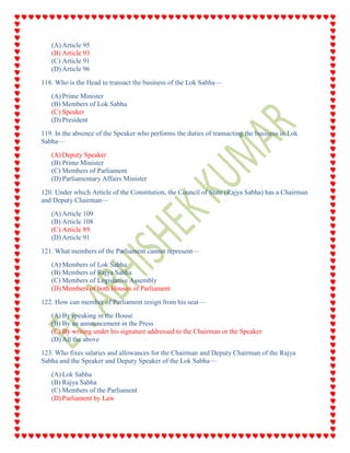 (A) Article 95
(B) Article 93
(C) Article 91
(D) Article 96
118. Who is the Head to transact the business of the Lok Sabha—
(A) Prime Minister
(B) Members of Lok Sabha
(C) Speaker
(D) President
119. In the absence of the Speaker who performs the duties of transacting the business in Lok
Sabha—
(A) Deputy Speaker
(B) Prime Minister
(C) Members of Parliament
(D) Parliamentary Affairs Minister
120. Under which Article of the Constitution, the Council of State (Rajya Sabha) has a Chairman
and Deputy Chairman—
(A) Article 109
(B) Article 108
(C) Article 89
(D) Article 91
121. What members of the Parliament cannot represent—
(A) Members of Lok Sabha
(B) Members of Rajya Sabha
(C) Members of Legislative Assembly
(D) Members of both Houses of Parliament
122. How can member of Parliament resign from his seat—
(A) By speaking in the House
(B) By an announcement in the Press
(C) By writing under his signature addressed to the Chairman or the Speaker
(D) All the above
123. Who fixes salaries and allowances for the Chairman and Deputy Chairman of the Rajya
Sabha and the Speaker and Deputy Speaker of the Lok Sabha—
(A) Lok Sabha
(B) Rajya Sabha
(C) Members of the Parliament
(D) Parliament by Law
 