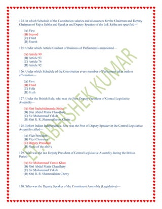 124. In which Schedule of the Constitution salaries and allowances for the Chairman and Deputy
Chairman of Rajya Sabha and Speaker and Deputy Speaker of the Lok Sabha are specified—
(A) First
(B) Second
(C) Third
(D) Fourth
125. Under which Article Conduct of Business of Parliament is mentioned—
(A) Article 99
(B) Article 93
(C) Article 76
(D) Article 92
126. Under which Schedule of the Constitution every member of Parliament takes oath or
affirmation—
(A) First
(B) Third
(C) Fifth
(D) Sixth
127. Under the British Rule, who was the First Deputy President of Central Legislative
Assembly—
(A) Shri Sachchidananda Sinha
(B) Shri Abdul Matia Chaudhary
(C) Sir Muhammad Yakub
(D) Shri R. R. Shamnukhaym Chetty
128. Before Indian Independence, how was the Post of Deputy Speaker in the Central Legislative
Assembly called—
(A) Vice President
(B) Vice Chairman
(C) Deputy President
(D) None of the above
129. Who was the last Deputy President of Central Legislative Assembly during the British
Period—
(A) Sir Muhammad Yamin Khan
(B) Shri Abdul Matia Chaudhary
(C) Sir Muhammad Yakub
(D) Shri R. R. Shamnukham Chetty
130. Who was the Deputy Speaker of the Constituent Assembly (Legislative)—
 