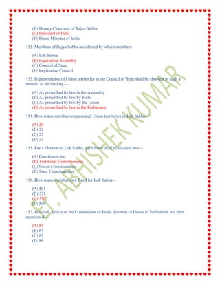 (B) Deputy Chairman of Rajya Sabha
(C) President of India
(D) Prime Minister of India
152. Members of Rajya Sabha are elected by which members—
(A) Lok Sabha
(B) Legislative Assembly
(C) Council of State
(D) Legislative Council
153. Representative of Union territories in the Council of State shall be choosen in such a
manner as decided by—
(A) As prescribed by law in the Assembly
(B) As prescribed by law by State
(C) As prescribed by law by the Union
(D) As prescribed by law in the Parliament
154. How many members represented Union territories in Lok Sabha—
(A) 20
(B) 21
(C) 22
(D) 23
155. For a Election to Lok Sabha, each State shall be divided into—
(A) Constituencies
(B) Territorial Constituencies
(C) Union Constituencies
(D) State Constituencies
156. How many members are fixed for Lok Sabha—
(A) 501
(B) 551
(C) 530
(D) 506
157. In which Article of the Constitution of India, duration of House of Parliament has been
mentioned—
(A) 83
(B) 84
(C) 85
(D) 88
 