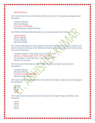 (D) All the above
165. Under whose advice, the President shall have the power of summoning, prorogation and
dissolution—
(A) Home Minister
(B) Prime Minister
(C) Council of Ministers
(D) Parliamentary Affairs Ministers
166. Within which period the President has to summon session of the Parliament—
(A) Six Months
(B) Five Months
(C) Four Months
(D) Three Months
167. Under which Supreme Court Judgment, action of the President to summon, prorogue and
dissolve either of the Houses of the Parliament shall be unconstitutional if acted without advice
of Council of Ministers—
(A) Indira Gandhi vs. Raj Narain A.I.R. 1975 S.C. 2299
(B) Rao vs. Indira Gandhi A.I.R. 1971 S.C. 1002
(C) Anandan vs. Chief Secretary, A.I.R. 1966 S.C 657
(D) None of the above
168. In the event of dissolution of Lok Sabha, who need not resign or get dismissed
immediately—
(A) Prime Minister
(B) Home Minister
(C) Union Council of Ministers
(D) None of the above
169. Under which Constitutional Article, President has the right to address and send message to
the Parliament—
(A) 84
(B) 83
(C) 85
(D) 86
170. Under which Constitutional Article, President has the right for Special Address to the
Parliament—
(A) 87
(B) 88
(C) 89
(D) 90
 