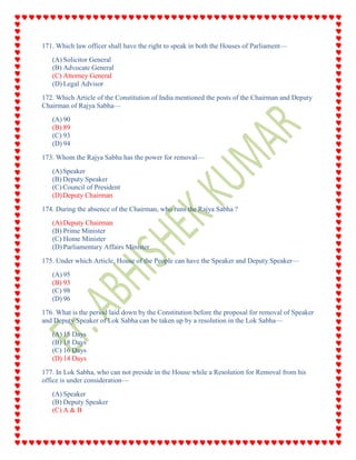 171. Which law officer shall have the right to speak in both the Houses of Parliament—
(A) Solicitor General
(B) Advocate General
(C) Attorney General
(D) Legal Advisor
172. Which Article of the Constitution of India mentioned the posts of the Chairman and Deputy
Chairman of Rajya Sabha—
(A) 90
(B) 89
(C) 93
(D) 94
173. Whom the Rajya Sabha has the power for removal—
(A)Speaker
(B) Deputy Speaker
(C) Council of President
(D)Deputy Chairman
174. During the absence of the Chairman, who runs the Rajya Sabha ?
(A) Deputy Chairman
(B) Prime Minister
(C) Home Minister
(D) Parliamentary Affairs Minister
175. Under which Article, House of the People can have the Speaker and Deputy Speaker—
(A) 95
(B) 93
(C) 98
(D) 96
176. What is the period laid down by the Constitution before the proposal for removal of Speaker
and Deputy Speaker of Lok Sabha can be taken up by a resolution in the Lok Sabha—
(A) 15 Days
(B) 18 Days
(C) 16 Days
(D) 14 Days
177. In Lok Sabha, who can not preside in the House while a Resolution for Removal from his
office is under consideration—
(A) Speaker
(B) Deputy Speaker
(C) A & B
 