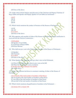 (D) None of the above
178. Under which Article Salaries and allowances of the Chairman and Deputy Chairman of
Rajya Sabha and Speaker and Deputy Speaker of Lok Sabha are mentioned—
(A) 97
(B) 96
(C) 95
(D) 94
179. Which Article mentions the conduct of business of the Houses of Parliament—
(A) 99
(B) 100
(C) A & B
(D) None of the above
180. Who appoints each member of either of the Houses of the Parliament after notification is
received from the Election Commission—
(A) President
(B) Speaker of Lok Sabha
(C) Chairman of Rajya Sabha
(D) Prime Minister
181. Who shall not give vote in the first instance in either of the Houses of Parliament—
(A) Speaker
(B) Chairman
(C) A & B
(D) None of the above
182. When Speaker and Chairman shall give their votes on the Parliament.
(A) When Prime Minister asks them to give vote on the Bill
(B) When the House passes such a resolution
(C) In the case of a tie between Yes and No
(D) All the above
183. What is the Quorum laid down to constitute a meeting of either of the Houses of
Parliament—
(A) one-tenth of the total number of members of that House
(B) one-fourth of the total number of members of that House
(C) one-fifth of the total number of members of that House
(D) one-half of the total number of members of that House
184. Which Article mentions disqualification of members in the Parliament—
(A) Article 101 to Article 104
 