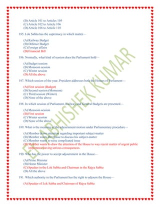 (B) Article 101 to Articles 105
(C) Article 102 to Article 106
(D) Article 106 to Article 110
185. Lok Sabha has the supremacy in which matter—
(A) Railway Budget
(B) Defence Budget
(C) Foreign affairs
(D) Financial Bill
186. Normally, what kind of session does the Parliament hold—
(A) Budget session
(B) Monsoon session
(C) Winter session
(D) All the above
187. Which session of the year, President addresses both the Houses of Parliament—
(A) First session (Budget)
(B) Second session (Monsoon)
(C) Third session (Winter)
(D) None of the above
188. In which session of Parliament, Railway and General Budgets are presented—
(A) Monsoon session
(B) First session
(C) Winter session
(D) None of the above
189. What is the meaning of the adjournment motion under Parliamentary procedure—
(A) Member draws attention regarding important subject-matter
(B) Member wants the House to discuss his subject-matter
(C) Member wants to raise complicated issue
(D) Member wants to draw the attention of the House to way recent matter of urgent public
importance having serious consequences.
190. Who has the power to accept adjournment in the House—
(A) Prime Minister
(B) Home Minister
(C) Speaker in the Lok Sabha and Chairman in the Rajya Sabha
(D) All the above
191. Which authority in the Parliament has the right to adjourn the House—
(A) Speaker of Lok Sabha and Chairman of Rajya Sabha
 