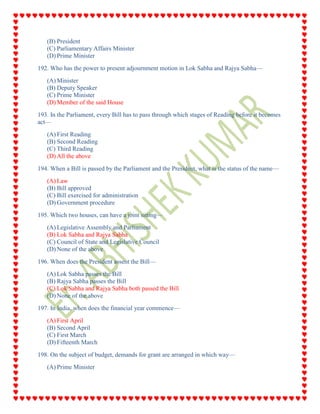 (B) President
(C) Parliamentary Affairs Minister
(D) Prime Minister
192. Who has the power to present adjournment motion in Lok Sabha and Rajya Sabha—
(A) Minister
(B) Deputy Speaker
(C) Prime Minister
(D) Member of the said House
193. In the Parliament, every Bill has to pass through which stages of Reading before it becomes
act—
(A) First Reading
(B) Second Reading
(C) Third Reading
(D) All the above
194. When a Bill is passed by the Parliament and the President, what is the status of the name—
(A) Law
(B) Bill approved
(C) Bill exercised for administration
(D) Government procedure
195. Which two houses, can have a joint sitting—
(A) Legislative Assembly and Parliament
(B) Lok Sabha and Rajya Sabha
(C) Council of State and Legislative Council
(D) None of the above
196. When does the President assent the Bill—
(A) Lok Sabha passes the Bill
(B) Rajya Sabha passes the Bill
(C) Lok Sabha and Rajya Sabha both passed the Bill
(D) None of the above
197. In India, when does the financial year commence—
(A) First April
(B) Second April
(C) First March
(D) Fifteenth March
198. On the subject of budget, demands for grant are arranged in which way—
(A) Prime Minister
 
